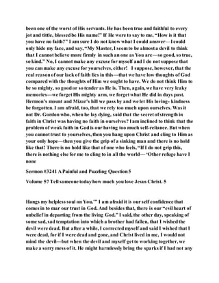 been one of the worst of His servants. He has been true and faithful to every
jot and tittle, blessedbe His name!” If He were to say to me, “How is it that
you have no faith?” I am sure I do not know what I could answer—Icould
only hide my face, and say, “My Master, I seemto be almosta devil to think
that I cannotbelieve more firmly in such an one as You are—so good, so true,
so kind.” No, I cannot make any excuse for myself and I do not suppose that
you canmake any excuse for yourselves, either! I suppose, however, that the
real reasonof our lack of faith lies in this—that we have low thoughts of God
compared with the thoughts of Him we ought to have. We do not think Him to
be so mighty, so goodor so tender as He is. Then, again, we have very leaky
memories—we forgetHis mighty arm, we forgetwhat He did in days past.
Hermon’s mount and Mizar’s hill we pass by and we let His loving- kindness
be forgotten. I am afraid, too, that we rely too much upon ourselves. Was it
not Dr. Gordon who, when he lay dying, said that the secretofstrength in
faith in Christ was having no faith in ourselves? Iam inclined to think that the
problem of weak faith in God is our having too much self-reliance. But when
you cannottrust to yourselves, then you hang upon Christ and cling to Him as
your only hope—then you give the grip of a sinking man and there is no hold
like that! There is no hold like that of one who feels, “If I do not grip this,
there is nothing else for me to cling to in all the world— ‘Other refuge have I
none
Sermon #3241 APainful and Puzzling Question5
Volume 57 Tell someone todayhow much you love Jesus Christ. 5
Hangs my helpless soul on You.’” I am afraid it is our self confidence that
comes in to mar our trust in God. And besides that, there is our “evil heart of
unbelief in departing from the living God.” I said, the other day, speaking of
some sad, sad temptation into which a brother had fallen, that I wishedthe
devil were dead. But after a while, I correctedmyself and said I wished that I
were dead, for if I were dead and gone, and Christ lived in me, I would not
mind the devil—but when the devil and myself getto working together, we
make a sorry mess of it. He might harmlessly bring the sparks if I had not any
 