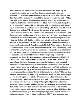 tinder, but it is the tinder in me that does the mischief! He might try his
hardest to break into my house if my house were not such a poor clay
tenement. O Lord Jesus, come and live in my heart! Fill it with Yourself, and
then there will be no room for Satan! Hold me fast even unto the end— “May
Your rich grace impart Strength to my fainting heart! My zeal inspire! As
You have died for me Oh may my love to Thee Pure, warm, and changeless
be, A living fire!” So here I leave this point with you Christians, only I shall
beg to come round in spirit and sayto all doubting Christians here, “How is it
that you have no faith?” I will set you the question of my text for you to
answerbetweennow and next Sunday. Give an accountof your unbelief—and
if you cangive a goodaccountof it, pray let us hear it! I never heard any good
excuse made for that wickedsinner, Mr. NoBelief. He cannot be put to death,
I fear, but I often wish that he could be blown to pieces from the muzzles of
the guns of the promises! Oh, that the lastrag of him and the last remnant of
him were cleandestroyed! John Bunyan, in his Holy War, pictures the citizens
of Mansoulgoing round to pick up the bones of the traitors and burying them
all, “till,” he says, “there was not the leastbone, or piece of a bone of a traitor
left.” I wish we could get to that state—thatthere might not be the leastbone,
or piece of a bone of a doubter left, so that we might sing confidently
concerning our God. II. Now, solemnly and most affectionately, I WOULD
SPEAK TO THOSE WHO HAVE NEVER BELIEVED IN CHRIST. To
some of you, that head that once was crownedwith thorns is no object of
reverence. You have never lookedup to “the man of sorrows,”andfelt that
“surely He has borne our griefs, and carriedour sorrows.”It is nothing to you
that Jesus should die. Up to this moment you have been a strangerto Him, so
I beg to ask you the question, “How is it that you have no faith?” The question
is not an impertinent one, but a very natural one; allow one who would do you
goodto press it upon your minds. Do you not know that faith makes the
Christian happy? There are Christians here with very small incomes—a very
few shillings a week. Theyare living in the depths of poverty and yet they
would not change places with kings, for they are so happy because faith makes
them rich! There are others of us who have an abundance of this world’s
goods and yet we can truly saythat we would give them all up if God so willed
it, for they are not our gods. Our wellsprings of joy come from Christ! Faith
makes men happy. “How is it that you have no faith?” You squander your
 
