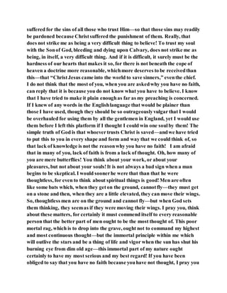 suffered for the sins of all those who trust Him—so that those sins may readily
be pardoned because Christsuffered the punishment of them. Really, that
does not strike me as being a very difficult thing to believe! To trust my soul
with the Sonof God, bleeding and dying upon Calvary, does not strike me as
being, in itself, a very difficult thing. And if it is difficult, it surely must be the
hardness of our hearts that makes it so, for there is not beneath the cope of
heaven a doctrine more reasonable, whichmore deserves to be receivedthan
this—that “ChristJesus came into the world to save sinners,” eventhe chief.
I do not think that the most of you, when you are askedwhy you have no faith,
can reply that it is because you do not know what you have to believe. I know
that I have tried to make it plain enoughas far as my preaching is concerned.
If I knew of any words in the Englishlanguage that would be plainer than
those I have used, though they should be so outrageouslyvulgar that I would
be overhauled for using them by all the gentlemen in England, yet I would use
them before I left this platform if I thought I could win one soulby them! The
simple truth of God is that whoevertrusts Christ is saved—andwe have tried
to put this to you in every shape and form and way that we could think of, so
that lack of knowledge is not the reasonwhy you have no faith! I am afraid
that in many of you, lack of faith is from a lack of thought. Oh, how many of
you are mere butterflies! You think about your work, or about your
pleasures, but not about your souls!It is not always a bad sign when a man
begins to be skeptical. I would soonerhe were that than that he were
thoughtless, for even to think about spiritual things is good!Men are often
like some bats which, when they geton the ground, cannotfly—they must get
on a stone and then, when they are a little elevated, they can move their wings.
So, thoughtless men are on the ground and cannot fly—but when God sets
them thinking, they seemas if they were moving their wings. I pray you, think
about these matters, for certainly it must commend itself to every reasonable
person that the better part of men ought to be the most thought of. This poor
mortal rag, which is to drop into the grave, ought not to command my highest
and most continuous thought—but the immortal principle within me which
will outlive the stars and be a thing of life and vigor when the sun has shut his
burning eye from dim old age—this immortal part of my nature ought
certainly to have my most serious and my best regard! If you have been
obliged to say that you have no faith because youhave not thought, I pray you
 