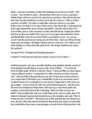 think—and may God help you that this thinking may lead you to faith! But
to close—forourtime is gone—the questionI have put to you is a question
which I hope will never need to be askedof you anymore. May this be the last
time that any man shall have to look you in the face and say, “How is it that
you have no faith?” In order to make this wish true, however, you must
believe now! To believe is to trust Christ Jesus. The Sonof the everlasting God
takes upon Himself the form of man and suffers. And He tells us that if we
rest on Him, just as I now leanhere on this rail with all my weight, He will be
better to us than our faith! There never yet was a man who trusted in Christ
and found Him a liar. If you trust Christ, you shall be saved—no, you are
saved! And the proof of your being savedwill be this—that you will not be the
same man any longer. All things will become new with you. You will be saved
from sinning as well as from the guilt of sin. The drunk shall become sober,
the unchaste
Sermon #3241 APainful and Puzzling Question7
Volume 57 Tell someone todayhow much you love Jesus Christ. 7
shall become pure, the mere moralist shall become spiritual and the enemy of
God shall become His friend as soonas He trusts Christ!— “Lovedof my
God, for Him again With love intense I burn! Chosenof Him ere time began,
I choose Him in return.” I cannot but love Him who has savedme from my
sins! May God bless this question to you; but if it has not yet been of use to
you, I hope that it will follow you. I should like to pin it to your backs, but it
would be better if we could put it in your hearts. I hope that it will wake you
up at night—I trust it may be with you at breakfasttomorrow. And between
the intervals of business I hope there will come up a voice from under the
counter, or from the back of the workshop, “How is it that you have no
faith?” And at night-fall, when you walk alone in the streeta while, may it be
almost as though someone hadtouched you on the shoulder and said, “How is
it that you have no faith?” But mark you, if this question does not haunt you,
now, the day will come when stretchedon that lonely bed, when you must bid
the world adieu, there may seem, perhaps, to be the form of the preacher who
 