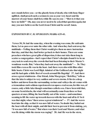 now stands before you—or the ghastly form of death, who with bony finger
uplifted, shall preachsuch a sermon to you as your very heart and the
marrow of your bones shall feel, while He says to you— “How is it that you
have no faith?” Oh, may you never need to be askedthat question again, but
may you now believe on the Lord Jesus Christ and be saved! Amen.
EXPOSITION BY C. H. SPURGEON:MARK 4:35-41.
Verses 30, 36 And the same day, when the evening was come, He said unto
them, Let us pass over unto the other side. And when they had sentaway the
multitude—Telling them that Christ would give them no more instruction
that day, and that they had better go back to their homes. There are some
preachers who have great gifts of dispersion, it does not take them long to
scattera congregation—butI expectthat Christ’s disciples found it to be no
easytask to send awaythe crowds that had been listening to their Master’s
wondrous words. But, “when they had sent awaythe multitude”— 36. They
took Him even as He was in the boat. And there were also with Him other
little boats. Christ was Lord High Admiral of the GalileanLake that night
and He had quite a little fleet of vessels around His flagship! 37. And there
arose a greatwindstorm—Our friend, John Macgregor, “RobRoy,” tells us
that the lake is subject to very sudden and severe storms. It lies in a deep
hollow and down from the surrounding ravines and valleys the air comes with
a tremendous rush seldom experiencedeven upon a real ocean, forthis was, of
course, only a little lake though sometimes calleda sea. I have been told that,
on some Scotchlochs, the wind will occasionallycome from three or four
quarters at once, lifting the boat bodily out of the water—andsometimes
seeming to lift the water up towards heaven with the boat and all in it! So it
was that night, when “there arose a greatwindstorm”— 37. And the waves
beat into the ship, so that it was now full of water. No doubt they bailed out
the boat with all their might, and did their best to prevent it from sinking, yet,
“it was now full of water.” But where was their Lord and Master, and what
was He doing while the storm was raging? 38. And He was in the stern,
 