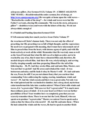 asleepon a pillow. [See Sermon #1121, Volume 19—CHRIST ASLEEP IN
THE VESSEL—Read/downloadthe entire sermon, free of charge, at
http://www.spurgeongems.org.]He was quite at home upon the wild waves—
“Rockedin the cradle of the deep”— for winds and waves were but His
Father’s servants, obeying His commands. “He was in the stern, asleepon a
pillow”—doubtless wearyand worn with the labors of the day. We do not
always think enough of
8 A Painful and Puzzling QuestionSermon #3241
8 Tell someone todayhow much you love Jesus Christ. Volume 57
the wearinessofChrist’s human body. There was not only the effort of
preaching, but His preaching was so full of high thought, and the expressions
He used were so pregnant with meaning, that it must have takenmuch out of
Him to preach thus from the heart, with intense agonyof spirit, and with His
brain actively at work all the while! Remember that He was truly man as well
as the Son of God and that what He did was of so high an order, not to be
reachedby any of us, that it must have exhausted Him and, therefore, He
needed sleepto refresh Him. And there He was, wiselytaking it, and serving
God by sleeping soundly and thus preparing Himself for the toil of the
following day. 38, 39. And they awoke Him, and said unto Him, Master, care
You not that we perish? And He arose and rebuked the wind—It was
boisterous and noisy and He bade it obey its Master’s will! 39. And said unto
the sea, Peace, be still! Can you not almost fancy that you canhear that
commanding Voice addressing the raging, roaring, tumultuous winds and
waves? 39. And the wind ceased, and there was a greatcalm. Not only was
the wind quieted and the sea hushed to slumber, but a deep, dead, mysterious
calm transformed the lake into a molten mirror! When Christ stills winds and
waves, it is “a greatcalm.” Did you ever feel “a greatcalm?” It is much more
than ordinary peace of mind—it is to your heart as if there were no further
possibilities of fear! Your troubles have so completely gone that you can
scarcelyremember them. There is no one but the Lord, Himself, who can
speak so to produce “a greatcalm.” Master, we entreat You to speak sucha
calm as that for those of us who need it! 40. And He said unto them—When
He had calmed the winds and the waves, He had to speak to another fickle
 