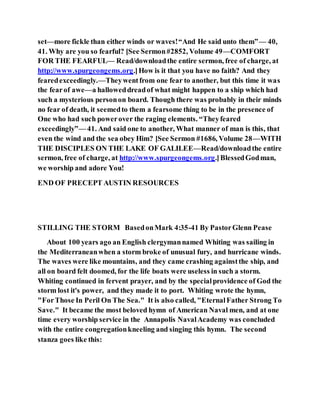 set—more fickle than either winds or waves!“And He said unto them”— 40,
41. Why are you so fearful? [See Sermon#2852, Volume 49—COMFORT
FOR THE FEARFUL— Read/downloadthe entire sermon, free of charge, at
http://www.spurgeongems.org.]How is it that you have no faith? And they
fearedexceedingly.—Theywentfrom one fear to another, but this time it was
the fearof awe—a halloweddreadof what might happen to a ship which had
such a mysterious personon board. Though there was probably in their minds
no fear of death, it seemedto them a fearsome thing to be in the presence of
One who had such powerover the raging elements. “Theyfeared
exceedingly”— 41. And said one to another, What manner of man is this, that
even the wind and the sea obey Him? [See Sermon #1686, Volume 28—WITH
THE DISCIPLES ON THE LAKE OF GALILEE—Read/downloadthe entire
sermon, free of charge, at http://www.spurgeongems.org.]BlessedGodman,
we worship and adore You!
END OF PRECEPT AUSTIN RESOURCES
STILLING THE STORM BasedonMark 4:35-41 By PastorGlenn Pease
About 100 years ago an English clergymannamed Whiting was sailing in
the Mediterraneanwhen a storm broke of unusual fury, and hurricane winds.
The waves were like mountains, and they came crashing againstthe ship, and
all on board felt doomed, for the life boats were useless in such a storm.
Whiting continued in fervent prayer, and by the specialprovidence of God the
storm lost it's power, and they made it to port. Whiting wrote the hymn,
"ForThose In Peril On The Sea." It is also called, "EternalFather Strong To
Save." It became the most beloved hymn of American Naval men, and at one
time every worship service in the Annapolis NavalAcademy was concluded
with the entire congregationkneeling and singing this hymn. The second
stanza goes like this:
 