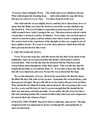 O Savior, whose almighty Word The winds and waves submissive heard,
Who walkedupon the foaming deep, And calm amidst its rage did sleep:
Oh, hear us when we cry to Thee For those in peril on the sea!
The wind and the sea are mighty forces, and they have takenmany lives-so
many that the Bible says when the dead are raised the sea also shall give up
the dead in it. The sea of Galilee is especiallytreacherous,forit is low and
cliffs around it have valley's going to the sea. This draws down cold air which
can produce a storm in a matter of minutes. Even today, one can look upon it
when it is smooth as glass, and ten minutes later there canbe a raging storm.
We want to look at the experience of the disciples as they are caught in one of
these sudden storms. We want to see it in three pictures which deal with the
three persons involved in this event.
I. THE PICTURE OF JESUS.
Verse 35 says the same day, and this means the day that Jesus spoke to the
multitudes, and was so concernedthat His mother and brothers tried to
restrain Him. This was the day that He debated with the Pharisees and
warned them about blasphemy of the Holy Spirit. This was the day that He
taught the parables as recordedin Matt. 13. It was aftera busy day like this
that He was exhausted, and verse 36 says He was so tired that He slept.
We see the humanity of Jesus. He lived for men before He died for them.
He filled His days full with service to man. Sometimes He workedall day, and
then prayed all night. He gave His life in service before He gave it in sacrifice.
Why should He tire Himself to help and teachmen? He was going to the cross
in a few years, and He knew it, but it was not enough that He should die for
their sin, and make salvation possible. Jesussaidby His life of service that a
full and satisfying human life consists in fellowship with God, and compassion
for men in their sin, sickness, Page1
STILLING THE STORM BasedonMark 4 suffering, and sorrow. Meeting
temporal needs was important to Jesus eventhough He came primarily to
meet eternal needs.
 