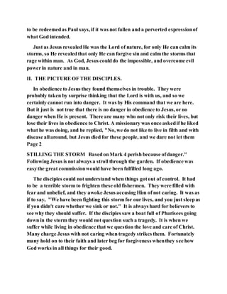 to be redeemedas Paul says, if it was not fallen and a perverted expressionof
what God intended.
Just as Jesus revealedHe was the Lord of nature, for only He can calm its
storms, so He revealedthat only He can forgive sin and calm the storms that
rage within man. As God, Jesus coulddo the impossible, and overcome evil
powerin nature and in man.
II. THE PICTURE OF THE DISCIPLES.
In obedience to Jesus they found themselves in trouble. They were
probably taken by surprise thinking that the Lord is with us, and so we
certainly cannot run into danger. It was by His command that we are here.
But it just is not true that there is no danger in obedience to Jesus, orno
danger when He is present. There are many who not only risk their lives, but
lose their lives in obedience to Christ. A missionary was once askedif he liked
what he was doing, and he replied, "No, we do not like to live in filth and with
disease allaround, but Jesus died for these people, and we dare not let them
Page 2
STILLING THE STORM BasedonMark 4 perish because ofdanger."
Following Jesus is not always a stroll through the garden. If obedience was
easythe great commissionwould have been fulfilled long ago.
The disciples could not understand when things gotout of control. It had
to be a terrible storm to frighten these old fishermen. They were filled with
fear and unbelief, and they awoke Jesus accusing Him of not caring. It was as
if to say, "We have been fighting this storm for our lives, and you just sleepas
if you didn't care whether we sink or not." It is always hard for believers to
see why they should suffer. If the disciples saw a boat full of Pharisees going
down in the storm they would not question such a tragedy. It is when we
suffer while living in obedience that we question the love and care of Christ.
Many charge Jesus with not caring when tragedy strikes them. Fortunately
many hold on to their faith and later beg for forgiveness whenthey see how
God works in all things for their good.
 