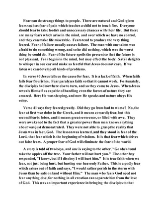 Fearcan do strange things to people. There are natural and God-given
fears such as fear of pain which teaches a child not to touch fire. Everyone
should fearto take foolishand unnecessarychanceswith their life. But there
are many fears which arise in the mind, and over which we have no control,
and they canmake life miserable. Fears tend to produce the very thing
feared. Fearof failure usually causes failure. The man with one talent was
afraid to do something wrong, and so he did nothing, which was the worst
thing he could do. Fearof the future spoils the presentso that the future is
not pleasant. Fearbegins in the mind, but may effectthe body. Satandelights
to whisper in our ear and make us fearful that Jesus does not care. If we
listen we candevelop all kinds of problems.
In verse 40 Jesus tells us the cause for fear. It is a lack of faith. When faith
fails fear flourishes. Fearparalyzes faith so that it cannot work. Fortunately,
the disciples had nowhere else to turn, and so they came to Jesus. WhenJesus
reveals Himself as capable of handling even the forces ofnature they are
amazed. Here He was sleeping, and now He speaks and nature obeys His
voice.
Verse 41 says they fearedgreatly. Did they go from bad to worse? No, the
fear at first was dolos in the Greek, and it means cowardlyfear, but this
secondfearis fobos, and it means greatreverence, orfilled with awe. They
were awakenedto the fact that a greaterpowerthan man knows anything
about was just demonstrated. They were not able to graspthe reality that
Jesus was in fact, God. The lessonwas learned, and they stoodin fearof the
Lord, that fearwhich is the beginning of wisdom. It is that fearwhich drives
out false fears. A proper fear of God will eliminate the fear of the world.
A story is told of two boys, and one is saying to the other, "Go aheadand
take the apples off the tree. Your father will not hurt you." The other boy
responded, "I know, but if I disobey I will hurt him." It is true faith when we
fear, not just being hurt, but hurting our heavenly Father. This is a godly fear
which arises out of faith and says, "I would rather perish in the storm with
Jesus than be safe on land without Him." The man who fears God need not
fear anything else, for nothing in all creationcan separate him from the love
of God. This was an important experience in bringing the disciples to that
 