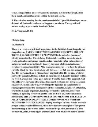 sense, to regard Him as sovereignofthe universe in which they dwell.(2)In
their parabolic significance as stilling the inward storm.
5. There is also warning for the carelessand sinful. Upon His blessing or curse
depends all that makes existence a happiness or misery. The agenciesof
nature as of grace are in the hands of Christ.
(C. J. Vaughan, D. D.)
Christ asleep
Dr. Bushnell.
There is a very great spiritual importance in the fact that Jesus sleeps. In this
sleepof Jesus, A VERY GREAT MISTAKE INTO WHICH WE ARE APT
TO FALL IS CORRECTED OR PREVENTED;the mistake, I mean, of
silently assuming that Christ, being Divine, takes nothing as we do, and is
really not under our human conditions far enough to suffer exhaustions of
nature by work or by feeling, by hunger, the want of sleep, dejections or
recoils of wounded sensibility. Able to do even miracles — to healthe sick, or
cure the blind, or raise the dead, or still the sea — we fall into the impression
that His works really costHim nothing, and that while His lot appears to be
outwardly dejected, He has, in fact, an easytime of it. Exactly contrary to this,
He feels it, even when virtue goes outonly from the hem of His garment. And
when He gives the word of healing, it is a draft, we know not how great, upon
His powers. In the same way every sympathy requires all expenditure of
strength proportioned to the measure of that sympathy. Every sort of tension,
or attention, every argument, teaching, restraint of patience, concernof
charity, is a putting forth with costto Him, as it is to us. Notice also more
particularly THE CONDITIONS OR BESTOWMENTSOF THE SLEEP OF
JESUS AND ESPECIALLY THEIR CORRESPONDENCEWITH HIS
REDEMPTIVE UNDERTAKING. Saying nothing of infants, who in a certain
proper sense are calledinnocent, there have been two examples of full-grown
innocent sleepin our world: that of Adam in the garden, and that of Christ
the secondAdam, whose nights overtook Him with no place where to bestow
 