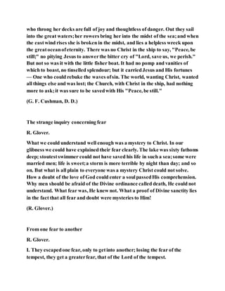 who throng her decks are full of joy and thoughtless of danger. Out they sail
into the great waters;her rowers bring her into the midst of the sea;and when
the eastwind rises she is broken in the midst, and lies a helpless wreck upon
the greatoceanofeternity. There was no Christ in the ship to say, "Peace, be
still;" no pitying Jesus to answerthe bitter cry of "Lord, save us, we perish."
But not so was it with the little fisher boat. It had no pomp and vanities of
which to boast, no tinselled splendour; but it carriedJesus and His fortunes
— One who could rebuke the waves ofsin. The world, wanting Christ, wanted
all things else and was lost; the Church, with Christ in the ship, had nothing
more to ask;it was sure to be savedwith His "Peace, be still."
(G. F. Cushman, D. D.)
The strange inquiry concerning fear
R. Glover.
What we could understand well enough was a mystery to Christ. In our
glibness we could have explained their fear clearly. The lake was sixty fathoms
deep; stoutestswimmer could not have saved his life in such a sea;some were
married men; life is sweet;a storm is more terrible by night than day; and so
on. But what is all plain to everyone was a mystery Christ could not solve.
How a doubt of the love of God could enter a soulpassedHis comprehension.
Why men should be afraid of the Divine ordinance called death, He could not
understand. What fear was, He knew not. What a proof of Divine sanctity lies
in the fact that all fear and doubt were mysteries to Him!
(R. Glover.)
From one fear to another
R. Glover.
I. They escapedone fear, only to getinto another; losing the fear of the
tempest, they get a greaterfear, that of the Lord of the tempest.
 