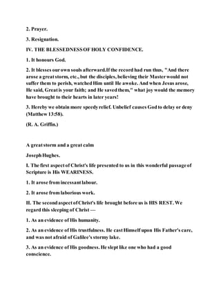 2. Prayer.
3. Resignation.
IV. THE BLESSEDNESSOF HOLY CONFIDENCE.
1. It honours God.
2. It blesses ourown souls afterward.If the record had run thus, "And there
arose a greatstorm, etc., but the disciples, believing their Masterwould not
suffer them to perish, watchedHim until He awoke. And when Jesus arose,
He said, Greatis your faith; and He savedthem," what joy would the memory
have brought to their hearts in later years!
3. Hereby we obtain more speedyrelief. Unbelief causes Godto delay or deny
(Matthew 13:58).
(R. A. Griffin.)
A greatstorm and a great calm
JosephHughes.
I. The first aspectof Christ's life presented to us in this wonderful passageof
Scripture is His WEARINESS.
1. It arose from incessantlabour.
2. It arose from laborious work.
II. The secondaspectofChrist's life brought before us is HIS REST. We
regard this sleeping of Christ —
1. As an evidence of His humanity.
2. As an evidence of His trustfulness. He castHimself upon His Father's care,
and was not afraid of Galilee's stormy lake.
3. As an evidence of His goodness. He slept like one who had a good
conscience.
 