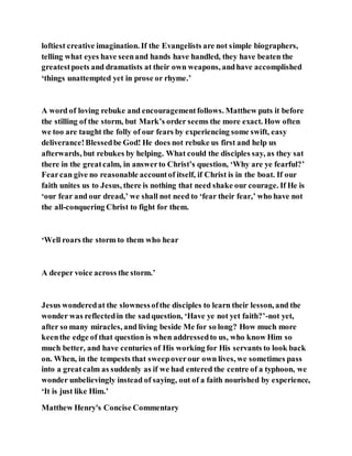 loftiest creative imagination. If the Evangelists are not simple biographers,
telling what eyes have seenand hands have handled, they have beaten the
greatestpoets and dramatists at their own weapons, andhave accomplished
‘things unattempted yet in prose or rhyme.’
A word of loving rebuke and encouragementfollows. Matthew puts it before
the stilling of the storm, but Mark’s order seems the more exact. How often
we too are taught the folly of our fears by experiencing some swift, easy
deliverance!Blessedbe God! He does not rebuke us first and help us
afterwards, but rebukes by helping. What could the disciples say, as they sat
there in the greatcalm, in answerto Christ’s question, ‘Why are ye fearful?’
Fearcan give no reasonable accountof itself, if Christ is in the boat. If our
faith unites us to Jesus, there is nothing that need shake our courage. If He is
‘our fear and our dread,’ we shall not need to ‘fear their fear,’ who have not
the all-conquering Christ to fight for them.
‘Well roars the storm to them who hear
A deeper voice across the storm.’
Jesus wonderedat the slownessofthe disciples to learn their lesson, and the
wonder was reflectedin the sadquestion, ‘Have ye not yet faith?’-not yet,
after so many miracles, and living beside Me for so long? How much more
keenthe edge of that question is when addressedto us, who know Him so
much better, and have centuries of His working for His servants to look back
on. When, in the tempests that sweepoverour own lives, we sometimes pass
into a greatcalm as suddenly as if we had entered the centre of a typhoon, we
wonder unbelievingly instead of saying, out of a faith nourished by experience,
‘It is just like Him.’
Matthew Henry's Concise Commentary
 