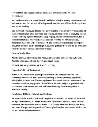 servant that had exceededhis commission;at which he shows some
resentment:
and said unto the sea, peace, be still; as if that which was very tumultuous and
boisterous, and threatened with shipwreck and the loss of lives, had ragedtoo
much and too long:
and the wind ceased, andthere was a greatcalm; which was very unusual and
extraordinary; for after the wind has ceased, and the storm is over, the waters
of the sea being agitatedthereby, keepraging, and in a violent motion, for a
considerable time; whereas here, as soonas everthe word was spoken,
immediately, at once, the wind ceased, andthe sea was calmed:a clearproof
this, that he must be the most high God, who gathers the winds in his fists, and
stills the noise of the seas and their waves.
Geneva Study Bible
And he arose, and rebuked the wind, and said unto the sea, Peace, be still.
And the wind ceased, and there was a great calm.
EXEGETICAL(ORIGINAL LANGUAGES)
Expositor's Greek Testament
Mark 4:39. Observe the poetic parallelism in this verse:wind and sea
separatelyaddressed, and the corresponding effects separatelyspecified:
lulled wind, calmed sea. The evangelistrealisesthe dramatic characterof the
situation.—σιώπα, πεφίμωσο, silence!hush! laconic, majestic, probably the
very words.—ἐκόπασεν, ceased, as if tired blowing, from κόπος (vide at
Matthew 14:32).
Cambridge Bible for Schools andColleges
39. rebuked the wind] All three Evangelists recordthat He rebuked the wind
(comp. Psalm 106:9), St Mark alone adds His distinct address to the furious
elements. On be still see above, Mark 1:25. Comp. Matthew 8:26; Luke 8:24,
and note. The perfect imperative of the original implies the command that the
result should be instantaneous.
 