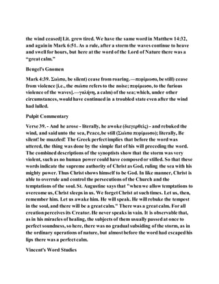 the wind ceased]Lit. grew tired. We have the same word in Matthew 14:32,
and againin Mark 6:51. As a rule, after a storm the waves continue to heave
and swellfor hours, but here at the word of the Lord of Nature there was a
“greatcalm.”
Bengel's Gnomen
Mark 4:39. Σιώπα, be silent) cease from roaring.—πεφίμωσο, be still) cease
from violence [i.e., the σιώπα refers to the noise;πεφίμωσο, to the furious
violence of the waves].—γαλήνη, a calm) of the sea;which, under other
circumstances, wouldhave continued in a troubled state even after the wind
had lulled.
Pulpit Commentary
Verse 39. - And he arose - literally, he awoke (διεγερθεὶς) - and rebuked the
wind, and saidunto the sea, Peace,be still (Σιώπα πεφίμωσο); literally, Be
silent! be muzzled! The Greek perfectimplies that before the word was
uttered, the thing was done by the simple fiat of his will preceding the word.
The combined descriptions of the synoptists show that the storm was very
violent, such as no human powercould have composedor stilled. So that these
words indicate the supreme authority of Christ as God, ruling the sea with his
mighty power. Thus Christ shows himself to be God. In like manner, Christ is
able to overrule and control the persecutions of the Church and the
temptations of the soul. St. Augustine says that "whenwe allow temptations to
overcome us, Christ sleeps in us. We forgetChrist at such times. Let us, then,
remember him. Let us awake him. He will speak. He will rebuke the tempest
in the soul, and there will be a greatcalm." There was a greatcalm. Forall
creationperceives its Creator. He never speaks in vain. It is observable that,
as in his miracles of healing, the subjects of them usually passedat once to
perfect soundness, so here, there was no gradual subsiding of the storm, as in
the ordinary operations of nature, but almostbefore the word had escapedhis
lips there was a perfectcalm.
Vincent's Word Studies
 
