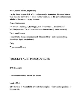 Peace,be still (σιώπα, πεφίμωσο)
Lit., be silent! be muzzled! Wyc., rather tamely, wax dumb! How much more
vivid than the narratives of either Matthew or Luke is this personificationand
rebuke of the sea as a raging monster.
Ceased(ἐκόπασεν)
From κόπος meaning, 1, beating; 2, toil; 3, weariness.A beautiful and
picturesque word. The sea sank to restas if exhaustedby its own beating.
There was (ἐγένετο)
More strictly, there arose orensued. The aorist tense indicates something
immediate. Tynd. has followed.
Calm
Wyc., peaceableness.
PRECEPTAUSTIN RESOURCES
DANIEL AKIN
Trust the One Who Controls the Storm
Mark 4:35-41
Introduction: 1) Psalm107 is a wonderful song that celebratesthe goodnessof
God and His
 