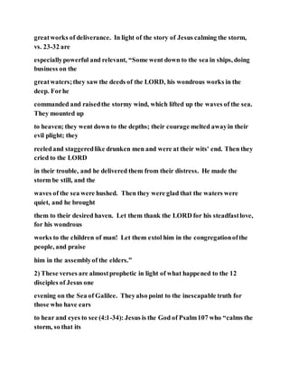 greatworks of deliverance. In light of the story of Jesus calming the storm,
vs. 23-32 are
especiallypowerful and relevant, “Some went down to the sea in ships, doing
business on the
greatwaters;they saw the deeds of the LORD, his wondrous works in the
deep. Forhe
commanded and raisedthe stormy wind, which lifted up the waves of the sea.
They mounted up
to heaven; they went down to the depths; their courage melted awayin their
evil plight; they
reeledand staggeredlike drunken men and were at their wits' end. Then they
cried to the LORD
in their trouble, and he delivered them from their distress. He made the
storm be still, and the
waves of the sea were hushed. Then they were glad that the waters were
quiet, and he brought
them to their desired haven. Let them thank the LORD for his steadfastlove,
for his wondrous
works to the children of man! Let them extol him in the congregationofthe
people, and praise
him in the assemblyof the elders.”
2) These verses are almostprophetic in light of what happened to the 12
disciples of Jesus one
evening on the Sea of Galilee. Theyalso point to the inescapable truth for
those who have ears
to hear and eyes to see (4:1-34): Jesus is the God of Psalm107 who “calms the
storm, so that its
 