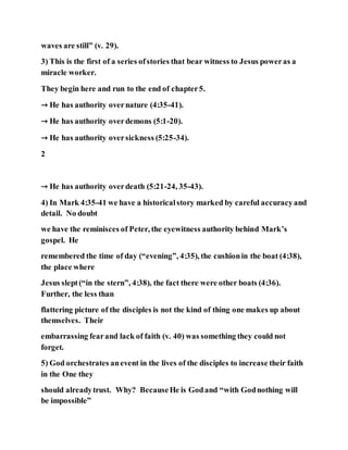 waves are still” (v. 29).
3) This is the first of a series ofstories that bear witness to Jesus poweras a
miracle worker.
They begin here and run to the end of chapter5.
→ He has authority overnature (4:35-41).
→ He has authority overdemons (5:1-20).
→ He has authority oversickness (5:25-34).
2
→ He has authority overdeath (5:21-24, 35-43).
4) In Mark 4:35-41 we have a historicalstory marked by careful accuracyand
detail. No doubt
we have the reminisces of Peter, the eyewitness authority behind Mark’s
gospel. He
remembered the time of day (“evening”, 4:35), the cushionin the boat (4:38),
the place where
Jesus slept(“in the stern”, 4:38), the fact there were other boats (4:36).
Further, the less than
flattering picture of the disciples is not the kind of thing one makes up about
themselves. Their
embarrassing fearand lack of faith (v. 40) was something they could not
forget.
5) God orchestrates anevent in the lives of the disciples to increase their faith
in the One they
should alreadytrust. Why? BecauseHe is Godand “with Godnothing will
be impossible”
 