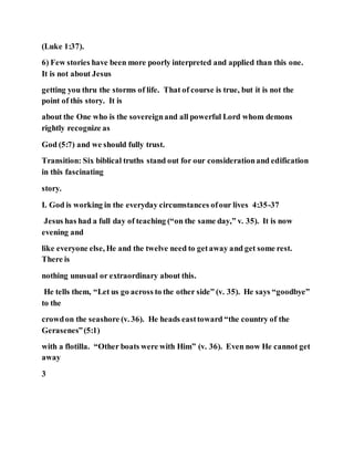 (Luke 1:37).
6) Few stories have been more poorly interpreted and applied than this one.
It is not about Jesus
getting you thru the storms of life. That of course is true, but it is not the
point of this story. It is
about the One who is the sovereignand all powerful Lord whom demons
rightly recognize as
God (5:7) and we should fully trust.
Transition: Six biblical truths stand out for our considerationand edification
in this fascinating
story.
I. God is working in the everyday circumstances ofour lives 4:35-37
Jesus has had a full day of teaching (“on the same day,” v. 35). It is now
evening and
like everyone else, He and the twelve need to getaway and get some rest.
There is
nothing unusual or extraordinary about this.
He tells them, “Let us go across to the other side” (v. 35). He says “goodbye”
to the
crowdon the seashore (v. 36). He heads easttoward “the country of the
Gerasenes”(5:1)
with a flotilla. “Other boats were with Him” (v. 36). Even now He cannot get
away
3
 