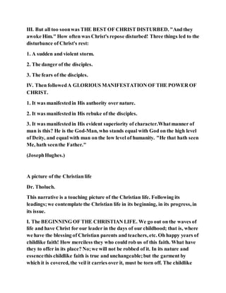 III. But all too soonwas THE BEST OF CHRIST DISTURBED. "And they
awoke Him." How often was Christ's repose disturbed! Three things led to the
disturbance of Christ's rest:
1. A sudden and violent storm.
2. The danger of the disciples.
3. The fears of the disciples.
IV. Then followedA GLORIOUS MANIFESTATION OF THE POWER OF
CHRIST.
1. It was manifestedin His authority over nature.
2. It was manifestedin His rebuke of the disciples.
3. It was manifestedin His evident superiority of character.Whatmanner of
man is this? He is the God-Man, who stands equal with God on the high level
of Deity, and equal with man on the low level of humanity. "He that hath seen
Me, hath seenthe Father."
(JosephHughes.)
A picture of the Christian life
Dr. Tholuch.
This narrative is a touching picture of the Christian life. Following its
leadings;we contemplate the Christian life in its beginning, in its progress, in
its issue.
I. The BEGINNING OF THE CHRISTIAN LIFE. We go out on the waves of
life and have Christ for our leader in the days of our childhood; that is, where
we have the blessing of Christian parents and teachers, etc. Oh happy years of
childlike faith! How merciless they who could rob us of this faith. What have
they to offer in its place? No;we will not be robbed of it. In its nature and
essencethis childlike faith is true and unchangeable;but the garment by
which it is covered, the veil it carries over it, must be torn off. The childlike
 