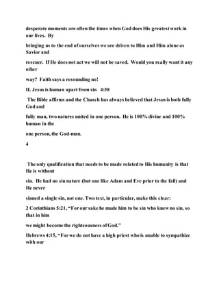 desperate moments are often the times when God does His greatestwork in
our lives. By
bringing us to the end of ourselves we are driven to Him and Him alone as
Savior and
rescuer. If He does not act we will not be saved. Would you really want it any
other
way? Faith says a resounding no!
II. Jesus is human apart from sin 4:38
The Bible affirms and the Church has always believed that Jesus is both fully
God and
fully man, two natures united in one person. He is 100% divine and 100%
human in the
one person, the God-man.
4
The only qualification that needs to be made relatedto His humanity is that
He is without
sin. He had no sin nature (but one like Adam and Eve prior to the fall) and
He never
sinned a single sin, not one. Two text, in particular, make this clear:
2 Corinthians 5:21, “Forour sake he made him to be sin who knew no sin, so
that in him
we might become the righteousness ofGod.”
Hebrews 4:15, “Forwe do not have a high priest who is unable to sympathize
with our
 