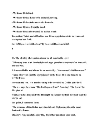 - We know He is God.
- We know He is all-powerful and all-knowing.
- We know He has takencare of all our sin.
- We know He rose from the dead.
- We know He can be trusted no matter what!
Transition: Trials and difficulties are divine appointments to increase and
strengthen our faith.
So: 1) Why are we still afraid? 2) Do we still have no faith?
8
VI. The identity of Jesus is an issue we all must settle 4:41
This story ends with the disciples asking a question every one of us must ask
and answer.
It is unavoidable and allows for no neutrality. You cannot “sit this one out.”
Verse 41 reveals that the storm is now in the boat! It is one thing to be
terrified by a
storm on the sea. It is another thing to be terrified by Godin your boat!
The text says they were “filled with great fear.” Amazing! The fear of the
disciples at
what Jesus has done and who He might be exceeds the fear they had over the
storm. At
this point, I commend them.
The presence of God is far more fearful and frightening than the most
destructive forces
of nature. One can take your life. The other canclaim your soul.
 
