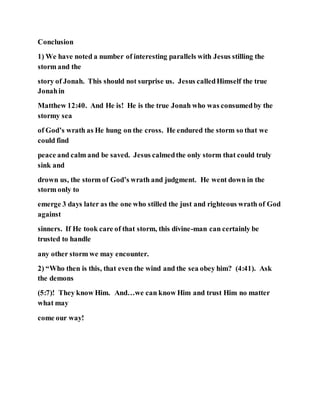 Conclusion
1) We have noted a number of interesting parallels with Jesus stilling the
storm and the
story of Jonah. This should not surprise us. Jesus calledHimself the true
Jonahin
Matthew 12:40. And He is! He is the true Jonah who was consumedby the
stormy sea
of God’s wrath as He hung on the cross. He endured the storm so that we
could find
peace and calm and be saved. Jesus calmedthe only storm that could truly
sink and
drown us, the storm of God’s wrath and judgment. He went down in the
storm only to
emerge 3 days later as the one who stilled the just and righteous wrath of God
against
sinners. If He took care of that storm, this divine-man can certainly be
trusted to handle
any other storm we may encounter.
2) “Who then is this, that even the wind and the sea obey him? (4:41). Ask
the demons
(5:7)! They know Him. And…we can know Him and trust Him no matter
what may
come our way!
 