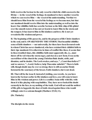 faith receives the Saviour in the only vesselin which the child canreceive the
Divine — in the vesselofthe feelings. In manhood we have another vesselin
which we can receive Him — the vesselof the understanding. Notthat we
should loose Him from the vesselof the feelings as we become men, but that
our manhood should receive Him into the understanding as well as into the
heart. Our childlike faith has seenthe Saviour as the little ship of life glided
over the smooth waters;it has not yet learnt to know Him in the storm and
the tempest. It has known Him in His kindness and love; He is not yet
revealedin His wisdom and power.
II. The beginning of life passes by, and in the progress of life Christ slumbers
in the soul, and is AWAKENED BY THE STORM. Thatbeautiful childlike
sense offaith slumbers — not universally, for there have been favoured souls
in whom Christ has never slumbered, who have retained their childish faith to
their ripe manhood. It is otherwise in times of conflict like these. it seems that
in these troubled times, this childlike faith must apparently die, i.e., must
throw off its veil when the storm rages, and rises in a new form. Even on the
sacredfloor of the church the young Christian finds doubt, strife, and
disunion, and he doubts. The Lord awakes, andsays, "...Canstthou believe?"
and we answer, "...Lord, I believe; help Thou mine unbelief." There is faith
still, though doubt may be ever so strong; there is still an anchor firmly
fastenedin the sanctuaryof the breast. Faith slumbers, but is not dead.
III. That will be the issue if, insteadof yielding, you wrestle. As you have
known the Saviour earlier in His kindness and love, you will come to know
Him in His wisdom and power. Life is a conflict. Some trifle with life; with
them it is like playing with soapbubbles. They have never lookedthe doubt
earnestlyin the face, to saynothing of the truth. God will not send the noblest
of His gifts to laggards:the door of truth closedagainstthose who would
willingly enter is a solemn thought (Matthew 25:10, 11).
(Dr. Tholuch.)
The disciples in the storm
 