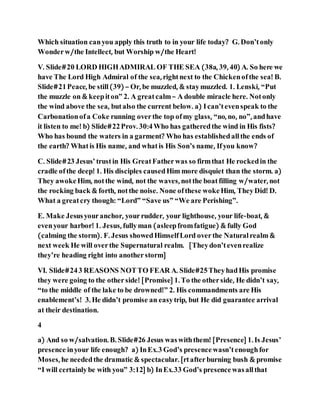 Which situation canyou apply this truth to in your life today? G. Don’tonly
Wonderw/the Intellect, but Worship w/the Heart!
V. Slide#20 LORD HIGHADMIRAL OF THE SEA (38a, 39, 40) A. So here we
have The Lord High Admiral of the sea, rightnext to the Chickenofthe sea! B.
Slide#21Peace, be still(39) – Or, be muzzled, & staymuzzled. 1. Lenski, “Put
the muzzle on & keepiton” 2. A greatcalm– A double miracle here. Notonly
the wind above the sea, butalso the current below. a) Ican’tevenspeak to the
Carbonationofa Coke running overthe top ofmy glass, “no, no, no”, andhave
it listen to me! b) Slide#22Prov. 30:4Who has gatheredthe wind in His fists?
Who has bound the waters in a garment? Who has establishedallthe ends of
the earth? Whatis His name, and whatis His Son’s name, Ifyou know?
C. Slide#23 Jesus’trustin His GreatFatherwas so firmthat He rockedin the
cradle ofthe deep! 1. His disciples causedHim more disquiet than the storm. a)
They awokeHim, notthe wind, not the waves, notthe boatfilling w/water, not
the rocking back & forth, notthe noise. None ofthese wokeHim, TheyDid! D.
What a greatcry though: “Lord” “Save us” “We are Perishing”.
E. Make Jesusyouranchor, yourrudder, your lighthouse, your life-boat, &
evenyour harbor! 1. Jesus, fullyman (asleepfromfatigue) & fully God
(calming the storm). F. Jesus showedHimselfLord overthe Naturalrealm &
next week He will overthe Supernatural realm. [Theydon’tevenrealize
they’re heading right into anotherstorm]
VI. Slide#243 REASONS NOTTO FEAR A. Slide#25TheyhadHis promise
they were going to the otherside! [Promise] 1. To the otherside, He didn’t say,
“to the middle of the lake to be drowned!” 2. His commandments are His
enablement’s! 3. He didn’t promise an easytrip, but He did guarantee arrival
at their destination.
4
a) And so w/salvation. B. Slide#26 Jesus waswiththem! [Presence] 1. Is Jesus’
presence inyour life enough? a) InEx.3 God’s presencewasn’tenoughfor
Moses, he neededthe dramatic & spectacular. [rtafterburning bush & promise
“I will certainlybe with you” 3:12] b) InEx.33 God’s presencewasallthat
 
