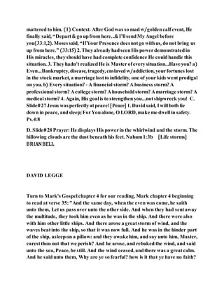mattered to him. (1) Context: AfterGodwas so madw/goldencalfevent, He
finally said, “Depart& go upfrom here...& I’llsendMy Angel before
you(33:1,2). Mosessaid, “IfYourPresence doesnotgo withus, do not bring us
up from here.” (33:15) 2. TheyalreadyhadseenHis powerdemonstratedin
His miracles, theyshould have had complete confidence He couldhandle this
situation. 3. Theyhadn’t realizedHe is Masterofeverysituation...Haveyou? a)
Even…Bankruptcy, disease, tragedy, enslavedw/addiction, yourfortunes lost
in the stock market, a marriage lostto infidelity, one of your kids went prodigal
on you. b) Everysituation? - A financial storm? A business storm? A
professional storm? Acollegestorm? Ahouseholdstorm? Amarriage storm? A
medicalstorm? 4. Again, His goalis to strengthenyou…notshipwreck you! C.
Slide#27Jesus wasperfectlyatpeace![Peace] 1. Davidsaid, Iwillboth lie
down in peace, andsleep; ForYoualone, O LORD, make me dwellin safety.
Ps.4:8
D. Slide#28 Prayer: He displays His powerin the whirlwind and the storm. The
billowing clouds are the dust beneathhis feet. Nahum1:3b [Life storms]
BRIANBELL
DAVID LEGGE
Turn to Mark's Gospelchapter 4 for our reading, Mark chapter 4 beginning
to read at verse 35:"And the same day, when the even was come, he saith
unto them, Let us pass over unto the other side. And when they had sentaway
the multitude, they took him even as he was in the ship. And there were also
with him other little ships. And there arose a greatstorm of wind, and the
waves beatinto the ship, so that it was now full. And he was in the hinder part
of the ship, asleepon a pillow: and they awakehim, and say unto him, Master,
carestthou not that we perish? And he arose, and rebuked the wind, and said
unto the sea, Peace, be still. And the wind ceased, andthere was a greatcalm.
And he said unto them, Why are ye so fearful? how is it that ye have no faith?
 