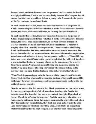 issue of blood, and that demonstrates the powerof the Servant of the Lord
over physical illness. Then in this section, finally in verse 35 of chapter 5 to 43,
we see that the Lord was able to deliver a young child from death, the power
of the Servant over the realm of death.
In eachcase in this section, these four miracles demonstrate the power of
Christ overcoming hostile forces - whether it be the forces of nature, demonic
forces, the forces ofdisease and illness, or the very force of death itself...
In eachcase in this section, these four miracles demonstrate the power of
Christ overcoming hostile forces - whether it be the forces of nature, demonic
forces, the forces ofdisease and illness, or the very force of death itself.
Mark's emphasis is: man's extremity is God's opportunity. God loves to
display Himself in the midst of our problems. There are crises ofdiffering
kinds in this section. We have a storm that no seamancould overcome. We
have a demoniac that no man could tame. We have a disease that no physician
could cure, and we have a tragedy that no parent could avert. These differing
trials and crises also differed in the type of people that they affected. You have
a storm that is affecting a company of men on the sea, some ofthem were
fishermen, sailors. You have demons affecting one man alone among the
tombs. You have disease affecting one womanwho sought to hide in the
crowd. Then you have death affecting a child in her ownfather's house.
What Mark is presenting to us is the Servant of the Lord, Jesus Christ, the
Son of God, the One who would become the Saviour of the world, proved His
sufficiency for every circumstance, and took an opportunity to show it in the
midst of men's extremity.
Now let us look at this first miracle that Mark presents to us, this storm at sea.
Let me suggestto you first of all - I have three headings, the first is: the
satanic storm. I believe that this storm was satanic in origin. If you look at
verses 35 and 36, let's read them again: ' And the same day, when the even
was come, he saith unto them, Let us pass over unto the other side. And when
they had sent awaythe multitude, they took him even as he was in the ship.
And there were also with him other little ships'. Now that's an interesting
statementthat we'll come back to againlater on: they took Him along in the
 
