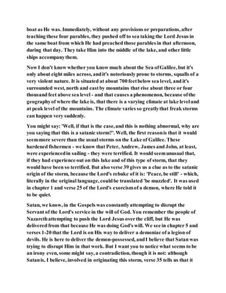 boat as He was. Immediately, without any provisions or preparations, after
teaching these four parables, they pushed off to sea taking the Lord Jesus in
the same boat from which He had preached those parables in that afternoon,
during that day. They take Him into the middle of the lake, and other little
ships accompanythem.
Now I don't know whether you know much about the Sea ofGalilee, but it's
only about eight miles across, andit's notoriously prone to storms, squalls of a
very violent nature. It is situated at about 700 feetbelow sea level, and it's
surrounded west, north and eastby mountains that rise about three or four
thousand feet above sea level - and that causes a phenomenon, because ofthe
geographyof where the lake is, that there is a varying climate at lake leveland
at peak level of the mountains. The climate varies so greatlythat freak storms
can happen very suddenly.
You might say: 'Well, if that is the case,and this is nothing abnormal, why are
you saying that this is a satanic storm?'. Well, the first reasonis that it would
seemmore severe than the usual storms on the Lake of Galilee. These
hardened fishermen - we know that Peter, Andrew, James and John, at least,
were experiencedin sailing - they were terrified. It would seemunusual that,
if they had experience out on this lake and of this type of storm, that they
would have been so terrified. But also verse 39 gives us a clue as to the satanic
origin of the storm, because the Lord's rebuke of it is: 'Peace, be still' - which,
literally in the original language, couldbe translated 'be muzzled'. It was used
in chapter 1 and verse 25 of the Lord's exorcismof a demon, where He told it
to be quiet.
Satan, we know, in the Gospels was constantlyattempting to disrupt the
Servant of the Lord's service in the will of God. You remember the people of
Nazarethattempting to push the Lord Jesus overthe cliff, but He was
delivered from that because He was doing God's will. We see in chapter 5 and
verses 1-20 that the Lord is on His way to deliver a demoniac of a legion of
devils. He is here to deliver the demon-possessed, andI believe that Satan was
trying to disrupt Him in that work. But I want you to notice what seems to be
an irony even, some might say, a contradiction, though it is not: although
Satanis, I believe, involved in originating this storm, verse 35 tells us that it
 