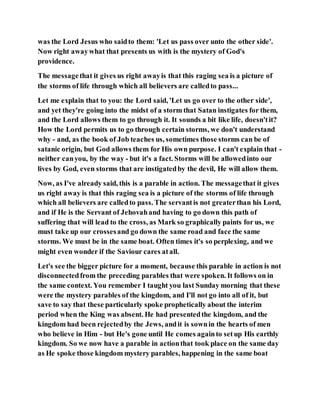 was the Lord Jesus who saidto them: 'Let us pass over unto the other side'.
Now right awaywhat that presents us with is the mystery of God's
providence.
The messagethat it gives us right awayis that this raging sea is a picture of
the storms of life through which all believers are calledto pass...
Let me explain that to you: the Lord said, 'Let us go over to the other side',
and yet they're going into the midst of a storm that Satan instigates for them,
and the Lord allows them to go through it. It sounds a bit like life, doesn'tit?
How the Lord permits us to go through certain storms, we don't understand
why - and, as the book of Job teaches us, sometimes those storms can be of
satanic origin, but God allows them for His own purpose. I can't explain that -
neither canyou, by the way - but it's a fact. Storms will be allowedinto our
lives by God, even storms that are instigatedby the devil, He will allow them.
Now, as I've already said, this is a parable in action. The messagethat it gives
us right away is that this raging sea is a picture of the storms of life through
which all believers are calledto pass. The servantis not greaterthan his Lord,
and if He is the Servant of Jehovahand having to go down this path of
suffering that will lead to the cross, as Mark so graphically paints for us, we
must take up our crossesand go down the same road and face the same
storms. We must be in the same boat. Often times it's so perplexing, and we
might even wonder if the Saviour cares atall.
Let's see the bigger picture for a moment, because this parable in action is not
disconnectedfrom the preceding parables that were spoken. It follows on in
the same context. You remember I taught you last Sunday morning that these
were the mystery parables of the kingdom, and I'll not go into all of it, but
save to say that these particularly spoke prophetically about the interim
period when the King was absent. He had presentedthe kingdom, and the
kingdom had been rejectedby the Jews, andit is sownin the hearts of men
who believe in Him - but He's gone until He comes againto setup His earthly
kingdom. So we now have a parable in actionthat took place on the same day
as He spoke those kingdom mystery parables, happening in the same boat
 