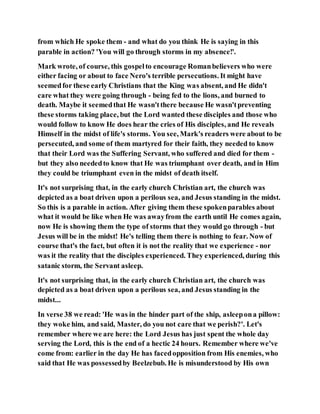 from which He spoke them - and what do you think He is saying in this
parable in action? 'You will go through storms in my absence!'.
Mark wrote, of course, this gospelto encourage Romanbelievers who were
either facing or about to face Nero's terrible persecutions. It might have
seemedfor these early Christians that the King was absent, and He didn't
care what they were going through - being fed to the lions, and burned to
death. Maybe it seemedthat He wasn'tthere because He wasn'tpreventing
these storms taking place, but the Lord wanted these disciples and those who
would follow to know He does hear the cries of His disciples, and He reveals
Himself in the midst of life's storms. You see, Mark's readers were about to be
persecuted, and some of them martyred for their faith, they needed to know
that their Lord was the Suffering Servant, who suffered and died for them -
but they also neededto know that He was triumphant over death, and in Him
they could be triumphant even in the midst of death itself.
It's not surprising that, in the early church Christian art, the church was
depicted as a boat driven upon a perilous sea, and Jesus standing in the midst.
So this is a parable in action. After giving them these spokenparables about
what it would be like when He was awayfrom the earth until He comes again,
now He is showing them the type of storms that they would go through - but
Jesus will be in the midst! He's telling them there is nothing to fear. Now of
course that's the fact, but often it is not the reality that we experience - nor
was it the reality that the disciples experienced. They experienced, during this
satanic storm, the Servant asleep.
It's not surprising that, in the early church Christian art, the church was
depicted as a boat driven upon a perilous sea, and Jesus standing in the
midst...
In verse 38 we read: 'He was in the hinder part of the ship, asleepona pillow:
they woke him, and said, Master, do you not care that we perish?'. Let's
remember where we are here: the Lord Jesus has just spent the whole day
serving the Lord, this is the end of a hectic 24 hours. Remember where we've
come from: earlier in the day He has facedopposition from His enemies, who
said that He was possessedby Beelzebub. He is misunderstood by His own
 