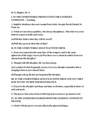 D. G. Hughes, M. A.
I. IN THE STORM WHILE PROSECUTINGTHE SAVIOUR'S
COMMAND — teaching.
1. Implicit obedience does not exempt from trials. Joseph, David, Daniel, St.
Paul, etc.
2. Trials are not always punitive, but always disciplinary. This trial was a test
both in respectto faith and works.
(a)Will they believe that they will be saved?
(b)Will they go on in their line of duty?
II. IN THE STORYWHILE JESUS WAS WITH THEM.
1. Jesus was exposedto the same fury of the tempest, and to the same
upheavals of the angry waves.(a)Was there ever a storm in which Jesus was
absent from His disciples?
2. Though with His disciples, He was fastasleep.
(a)A symbol of what frequently occurs. Letevery disciple remember that a
sleeping Christ is not a dead Christ.
(b)Though asleep, He has not forgottenHis disciples.
III. IN THE STORM WHILE JESUS WAS WITH THEM AND YET THEY
HAD TO CRY TO HIM FOR DELIVERANCE.
1. Prayeris the disciples'privilege and duty at all times, especiallyin times of
trial and peril.
2. The prayer that arises from a believing heart cannever go unanswered.
IV. IS THE STORM DELIVERED FROMTHE STORM IN ANSWER TO
PRAYER.
1. Christ's Divine power was not affectedby physical fatigue.
 