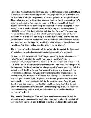 I don't know about you, but there are times in life where one canfeel that God
is unconscious to the storms of your life. Maybe you're too pious for that, but
the Psalmists felt it, the prophets felt it, the disciples felt it, the apostles felt it.
Times when you maybe think God has gone to sleep, God is unconscious, He's
not aware ofwhat you're going through - or if He's aware, He obviously
doesn't care, or He's not answering the cries that are from the depths of your
being. Listen to the Psalmistin 13 and 1: 'How long wilt thou forgetme, O
LORD? for ever? how long wilt thou hide thy face from me?'. Some of you
would put him aside, and tell him about God's sovereigntyand all the rest -
but that's the wayhe felt. The Song of Solomonpictorially speaks abouthow
the Shulamite opened to her beloved, but her beloved had withdrawn himself
and was gone, and she says:'My soulfailed when he spake:I soughthim, but
I could not find him; I calledhim, but he gave me no answer'.
The servants of the Lord must tread the path of the Servant of the Lord, and
it's not always a path of roses, but it certainly is a path of crucifixion!
Do you ever feel like that with God? Do you ever experience whatsome have
called'the dark night of the soul'? CanI say to you: if you've never
experiencedit, and you're truly a child of God, one day you will experience it.
It is inevitable - why? Becausethe servants of the Lord must tread the path of
the Servantof the Lord, and it's not always a path of roses, but it certainly is a
path of crucifixion! Maybe you find yourself just now in a storm, and God
seems millions of miles away, and you're asking like the disciples:does He
care? I mean, did Jesus know this storm was coming? Do you think He did,
when He put His head upon the pillow? It's like the question: did Jesus not
know that Lazarus was going to die? So the question comes from his sisters:
'Lord, if You had been here my brother would not have died'. Did He not
know? Of course He knew!He knew Lazarus was going to die, He knew the
storm was coming, but it was all part of that day's curriculum for those
servants of the Lord.
They were in His schoolof faith, and these were lessons that could only be
learned through storms and through trials - and this is a hard lessonin itself
to learn. John Newtonfound it difficult to gethis head round it, and he put
 