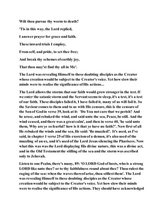 Wilt thou pursue thy worm to death?
'Tis in this way, the Lord replied,
I answerprayer for grace and faith.
These inward trials I employ,
From self, and pride, to set thee free;
And break thy schemes ofearthly joy,
That thou may'st find thy all in Me'.
The Lord was revealing Himself to these doubting disciples as the Creator
whose creationwould be subject to the Creator's voice. Yet how slow their
minds were to realise the significance ofHis actions...
The Lord allows the storms that our faith would grow strongerin the test. If
we enter the satanic storm and the Servantseems to sleep, it's a test, it's a test
of our faith. These disciples failedit, I have failed it, many of us will fail it. So
the Saviourcomes to them and to us with His censure, this is the censure of
the Sonof Godin verse 39, look at it: 'Do You not care that we perish? And
he arose, and rebuked the wind, and said unto the sea, Peace, be still. And the
wind ceased, andthere was a greatcalm', and then in verse 40, 'he said unto
them, Why are ye so fearful? how is it that ye have no faith?'. Now first of all
He rebuked the winds and the sea, He said: 'Be muzzled!'. It's used, as I've
said, in chapter 1 verse 25 of His exorcismof a demon, it's also used of the
muzzling of an ox, and it's used of the Lord Jesus silencing the Pharisees. Now
what this was was the Lord displaying His divine nature, this was a divine act,
and in the Old Testamentthe stilling of the sea and the storm was ascribed
only to Jehovah.
Listen to one Psalm, there's many, 89: 'O LORD God of hosts, who is a strong
LORD like unto thee? or to thy faithfulness round about thee? Thou rulest the
raging of the sea:when the waves thereofarise, thou stillestthem'. The Lord
was revealing Himself to these doubting disciples as the Creatorwhose
creationwould be subject to the Creator's voice. Yet how slow their minds
were to realise the significance of His actions. They should have acknowledged
 