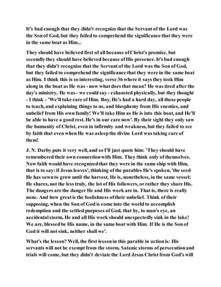 It's bad enough that they didn't recognize that the Servant of the Lord was
the Sonof God, but they failed to comprehend the significance that they were
in the same boat as Him...
They should have believed first of all because ofChrist's promise, but
secondlythey should have believed because ofHis presence. It's bad enough
that they didn't recognize that the Servant of the Lord was the Son of God,
but they failed to comprehend the significance that they were in the same boat
as Him. I think this is so interesting, verse 36 where it says they took Him
along in the boat as He was - now what does that mean? He was tired after the
day's ministry, He was - we could say- exhausted physically, but they thought
- I think - 'We'll take care of Him. Boy, He's had a hard day, all those people
to teach, and explaining things to us, and blasphemy from His enemies, and
unbelief from His own family! We'll take Him as He is into this boat, and He'll
be able to have a good rest. He's in our care now'. By their sight they only saw
the humanity of Christ, even in infirmity and weakness, but they failed to see
by faith that even when He was asleepthe divine Lord was taking care of
them!
J. N. Darby puts it very well, and so I'll just quote him: 'They should have
remembered their own connectionwith Him. They think only of themselves.
Now faith would have recognizedthat they were in the same ship with Him,
that is to say: if Jesus leaves', thinking of the parables He's spoken, 'the seed
He has sownto grow until the harvest, He is, nonetheless, in the same vessel;
He shares, not the less truly, the lot of His followers, orrather they share His.
The dangers are the danger He and His work are in. That is, there is really
none. And how greatis the foolishness oftheir unbelief. Think of their
supposing, when the Son of God is come into the world to accomplish
redemption and the settled purposes of God, that by, to man's eye, an
accidentalstorm, He and all His work should unexpectedly sink in the lake!
We are, blessedbe His name, in the same boat with Him. If He is the Son of
God it will not sink, neither shall we'.
What's the lesson? Well, the first lessonin this parable in actionis: His
servants will not be exempt from the storm. Satanic storms of persecutionand
trials will come, but they didn't deviate the Lord Jesus Christ from God's will
 