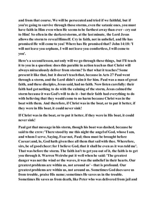 and from that course. We will be persecutedand tried if we faithful, but if
you're going to survive through those storms, even the satanic ones, you must
have faith in Him even when He seems to be farthest awaythan ever - cry out
to Him! So often in the darkeststorms, at the lastminute, the Lord Jesus
allows the storm to revealHimself. Cry in faith, not in unbelief, and He has
promised He will come to you! Where has He promised that? John 14:18: 'I
will not leave you orphans, I will not leave you comfortless, I will come to
you'.
Here's a secondlesson, notonly will we go through these things, but I'll teach
it to you in a question: does this parable in action teachus that Christ will
always miraculously deliver from storms? Is that what it teaches?Some
present it like that, but it doesn't teachthat, because in Acts 27 Paul went
through a storm, and the Lord didn't calm it for him. Paul was a man of great
faith, and these disciples, Jesus said, had no faith. Now listen carefully: their
faith had gotnothing to do with the calming of the storm, Jesus calmedthe
storm because it was God's will to do it - but their faith had everything to do
with believing that they would come to no harm because Christ was in the
boat with them. And therefore, if Christ was in the boat, or to put it better, if
they were in His boat, it could never sink!
If Christ was in the boat, or to put it better, if they were in His boat, it could
never sink!
Paul got that message in his storm, though his boat was dashed, because he
said to the crew:'There stood by me this night the angelof God, whose I am,
and whom I serve, Saying, Fearnot, Paul; thou must be brought before
Caesar:and, lo, God hath given thee all them that sailwith thee. Wherefore,
sirs, be of goodcheer:for I believe God, that it shall be even as it was told me'.
That was before the storm. The faith isn't to getyou out of it, the faith is to get
you through it. Warren Weirsbe put it well when he said: 'The greatest
danger was not the wind or the waves, it was the unbelief in their hearts. Our
greatestproblems are within us, not around us' - that is profound. Our
greatestproblems are within us, not around us. Sometimes Goddoes save us
from trouble, praise His name; sometimes He saves us in the trouble.
Sometimes He saves us from death, like Peter who was delivered from jail and
 