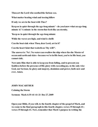 Thou art the Lord who soothedthe furious sea.
What matter beating wind and tossing billow
If only we are in the boat with Thee?
Keep us in quiet through the age-long minute' - do you know what an age-long
minute is? A minute in the storm that feels like an eternity.
'Keep us in quiet through the age-long minute
While the waves are high, and wind is shrill:
Can the boat sink when Thou, dear Lord, art in it?
Can the heart faint that waiteth on Thy will?'.
The answeris: 'No'. No watercan swallow the ship where lies the Masterof
oceanand earth and skies - because we're in His boat, you're in His boat, you
cannot sink.
Now unto Him that is able to keepyou from falling, and to present you
faultless before the presence ofHis glory with exceeding joy, to the only wise
God, our Saviour, be glory and majesty, dominion and power, both now and
ever, Amen.
JOHN MACARTHUR
Calming the Storm
Sermons Mark 4:35–41 41-21 Dec 27, 2009
Open your Bible, if you will, to the fourth chapterof the gospelof Mark, and
we come to the final paragraph in this fourth chapter, verses 35 through 41;
verses 35 through 41. Now, remember that Mark’s purpose in writing the
 