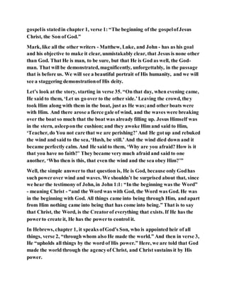 gospelis statedin chapter 1, verse 1: “The beginning of the gospelofJesus
Christ, the Son of God.”
Mark, like all the other writers - Matthew, Luke, and John - has as his goal
and his objective to make it clear, unmistakably clear, that Jesus is none other
than God. That He is man, to be sure, but that He is God as well, the God-
man. That will be demonstrated, magnificently, unforgettably, in the passage
that is before us. We will see a beautiful portrait of His humanity, and we will
see a staggering demonstrationof His deity.
Let’s look at the story, starting in verse 35. “On that day, when evening came,
He said to them, ‘Let us go over to the other side.’Leaving the crowd, they
took Him along with them in the boat, just as He was;and other boats were
with Him. And there arose a fierce gale of wind, and the waves were breaking
over the boat so much that the boat was already filling up. Jesus Himself was
in the stern, asleeponthe cushion; and they awoke Him and said to Him,
‘Teacher, do You not care that we are perishing?’And He gotup and rebuked
the wind and said to the sea, ‘Hush, be still.’ And the wind died down and it
became perfectly calm. And He said to them, ‘Why are you afraid? How is it
that you have no faith?’ They became very much afraid and said to one
another, ‘Who then is this, that even the wind and the sea obey Him?’”
Well, the simple answerto that question is, He is God, because only Godhas
such powerover wind and waves. We shouldn’t be surprised about that, since
we hear the testimony of John, in John 1:1: “In the beginning was the Word”
- meaning Christ - “and the Word was with God, the Word was God. He was
in the beginning with God. All things came into being through Him, and apart
from Him nothing came into being that has come into being.” That is to say
that Christ, the Word, is the Creatorof everything that exists. If He has the
powerto create it, He has the powerto control it.
In Hebrews, chapter 1, it speaks ofGod’s Son, who is appointed heir of all
things, verse 2, “through whom also He made the world.” And then in verse 3,
He “upholds all things by the word of His power.” Here, we are told that God
made the world through the agencyof Christ, and Christ sustains it by His
power.
 
