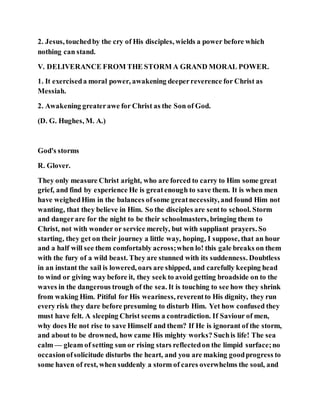 2. Jesus, touchedby the cry of His disciples, wields a power before which
nothing can stand.
V. DELIVERANCE FROM THE STORM A GRAND MORAL POWER.
1. It exerciseda moral power, awakening deeperreverence for Christ as
Messiah.
2. Awakening greaterawe for Christ as the Son of God.
(D. G. Hughes, M. A.)
God's storms
R. Glover.
They only measure Christ aright, who are forced to carry to Him some great
grief, and find by experience He is greatenough to save them. It is when men
have weighedHim in the balances ofsome greatnecessity, and found Him not
wanting, that they believe in Him. So the disciples are sentto school. Storm
and dangerare for the night to be their schoolmasters, bringing them to
Christ, not with wonder or service merely, but with suppliant prayers. So
starting, they get on their journey a little way, hoping, I suppose, that an hour
and a half will see them comfortably across;when lo! this gale breaks on them
with the fury of a wild beast. They are stunned with its suddenness. Doubtless
in an instant the sail is lowered, oars are shipped, and carefully keeping head
to wind or giving way before it, they seek to avoid getting broadside on to the
waves in the dangerous trough of the sea. It is touching to see how they shrink
from waking Him. Pitiful for His weariness, reverentto His dignity, they run
every risk they dare before presuming to disturb Him. Yet how confused they
must have felt. A sleeping Christ seems a contradiction. If Saviour of men,
why does He not rise to save Himself and them? If He is ignorant of the storm,
and about to be drowned, how came His mighty works? Suchis life! The sea
calm — gleam of setting sun or rising stars reflectedon the limpid surface;no
occasionofsolicitude disturbs the heart, and you are making goodprogress to
some haven of rest, when suddenly a storm of cares overwhelms the soul, and
 