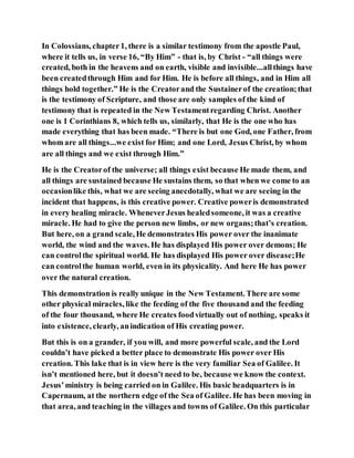 In Colossians, chapter1, there is a similar testimony from the apostle Paul,
where it tells us, in verse 16, “By Him” - that is, by Christ - “all things were
created, both in the heavens and on earth, visible and invisible...allthings have
been createdthrough Him and for Him. He is before all things, and in Him all
things hold together.” He is the Creatorand the Sustainerof the creation;that
is the testimony of Scripture, and those are only samples of the kind of
testimony that is repeated in the New Testamentregarding Christ. Another
one is 1 Corinthians 8, which tells us, similarly, that He is the one who has
made everything that has been made. “There is but one God, one Father, from
whom are all things...we exist for Him; and one Lord, Jesus Christ, by whom
are all things and we exist through Him.”
He is the Creatorof the universe; all things exist because He made them, and
all things are sustained because He sustains them, so that when we come to an
occasionlike this, what we are seeing anecdotally, what we are seeing in the
incident that happens, is this creative power. Creative poweris demonstrated
in every healing miracle. WheneverJesus healedsomeone, it was a creative
miracle. He had to give the person new limbs, or new organs;that’s creation.
But here, on a grand scale, He demonstrates His power over the inanimate
world, the wind and the waves. He has displayed His power over demons; He
can controlthe spiritual world. He has displayed His power over disease;He
can controlthe human world, even in its physicality. And here He has power
over the natural creation.
This demonstration is really unique in the New Testament. There are some
other physical miracles, like the feeding of the five thousand and the feeding
of the four thousand, where He creates foodvirtually out of nothing, speaks it
into existence, clearly, anindication of His creating power.
But this is on a grander, if you will, and more powerful scale, and the Lord
couldn’t have picked a better place to demonstrate His power over His
creation. This lake that is in view here is the very familiar Sea of Galilee. It
isn’t mentioned here, but it doesn’t need to be, because we know the context.
Jesus’ministry is being carried on in Galilee. His basic headquarters is in
Capernaum, at the northern edge of the Sea of Galilee. He has been moving in
that area, and teaching in the villages and towns of Galilee. On this particular
 