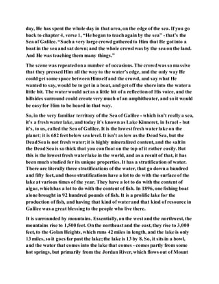 day, He has spent the whole day in that area, on the edge of the sea. If you go
back to chapter 4, verse 1, “He began to teachagain by the sea” -that’s the
Sea of Galilee. “Sucha very large crowdgatheredto Him that He gotinto a
boat in the sea and sat down; and the whole crowdwas by the sea on the land.
And He was teaching them many things.”
The scene was repeatedona number of occasions. The crowdwas so massive
that they pressedHim all the way to the water’s edge, and the only way He
could get some space betweenHimself and the crowd, and say what He
wanted to say, would be to get in a boat, and get off the shore into the watera
little bit. The waterwould actas a little bit of a reflectionof His voice, and the
hillsides surround could create very much of an amphitheater, and so it would
be easyfor Him to be heard in that way.
So, in the very familiar territory of the Sea of Galilee - which isn’t really a sea,
it’s a fresh waterlake, and today it’s known as Lake Kinneret, in Israel - but
it’s, to us, called the Sea of Galilee. It is the lowestfresh waterlake on the
planet; it is 682 feetbelow sea level. It isn’t as low as the DeadSea, but the
DeadSea is not fresh water;it is highly mineralized content, and the saltin
the DeadSea is so thick that you canfloat on the top of it rather easily. But
this is the lowestfresh waterlake in the world, and as a result of that, it has
been much studied for its unique properties. It has a stratificationof water.
There are literally three stratifications of the water, that go down a hundred
and fifty feet, and those stratifications have a lot to do with the surface of the
lake at various times of the year. They have a lot to do with the content of
algae, whichhas a lot to do with the content of fish. In 1896, one fishing boat
alone brought in 92 hundred pounds of fish. It is a prolific lake for the
production of fish, and having that kind of waterand that kind of resource in
Galilee was a great blessing to the people who live there.
It is surrounded by mountains. Essentially, on the westand the northwest, the
mountains rise to 1,500 feet. Onthe northeastand the east, they rise to 3,000
feet, to the Golan Heights, which runs 42 miles in length, and the lake is only
13 miles, so it goes farpast the lake;the lake is 13 by 8. So, it sits in a bowl,
and the water that comes into the lake that comes - comes partly from some
hot springs, but primarily from the Jordan River, which flows out of Mount
 