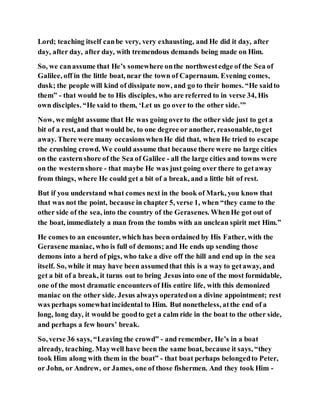 Lord; teaching itself canbe very, very exhausting, and He did it day, after
day, after day, after day, with tremendous demands being made on Him.
So, we canassume that He’s somewhere onthe northwestedge of the Sea of
Galilee, off in the little boat, near the town of Capernaum. Evening comes,
dusk; the people will kind of dissipate now, and go to their homes. “He saidto
them” - that would be to His disciples, who are referred to in verse 34, His
own disciples. “He said to them, ‘Let us go over to the other side.’”
Now, we might assume that He was going overto the other side just to get a
bit of a rest, and that would be, to one degree or another, reasonable,to get
away. There were many occasionswhenHe did that, when He tried to escape
the crushing crowd. We could assume that because there were no large cities
on the easternshore of the Sea of Galilee - all the large cities and towns were
on the westernshore - that maybe He was just going over there to getaway
from things, where He could get a bit of a break, and a little bit of rest.
But if you understand what comes next in the book of Mark, you know that
that was not the point, because in chapter 5, verse 1, when “they came to the
other side of the sea, into the country of the Gerasenes. WhenHe got out of
the boat, immediately a man from the tombs with an unclean spirit met Him.”
He comes to an encounter, which has been ordained by His Father, with the
Gerasene maniac, who is full of demons; and He ends up sending those
demons into a herd of pigs, who take a dive off the hill and end up in the sea
itself. So, while it may have been assumedthat this is a way to getaway, and
get a bit of a break, it turns out to bring Jesus into one of the most formidable,
one of the most dramatic encounters of His entire life, with this demonized
maniac on the other side. Jesus always operatedon a divine appointment; rest
was perhaps somewhatincidental to Him. But nonetheless, atthe end of a
long, long day, it would be goodto get a calm ride in the boat to the other side,
and perhaps a few hours’ break.
So, verse 36 says, “Leaving the crowd” - and remember, He’s in a boat
already, teaching. Maywell have been the same boat, because it says, “they
took Him along with them in the boat” - that boat perhaps belongedto Peter,
or John, or Andrew, or James, one of those fishermen. And they took Him -
 