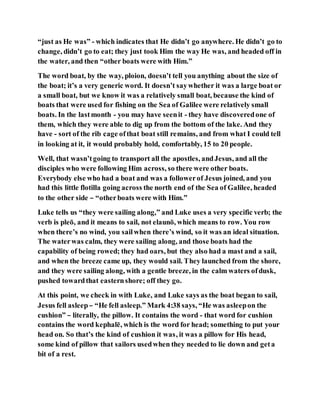 “just as He was” - which indicates that He didn’t go anywhere. He didn’t go to
change, didn’t go to eat; they just took Him the way He was, and headed off in
the water, and then “other boats were with Him.”
The word boat, by the way, ploion, doesn’t tell you anything about the size of
the boat; it’s a very generic word. It doesn’t saywhether it was a large boat or
a small boat, but we know it was a relatively small boat, because the kind of
boats that were used for fishing on the Sea of Galilee were relatively small
boats. In the lastmonth - you may have seenit - they have discoveredone of
them, which they were able to dig up from the bottom of the lake. And they
have - sort of the rib cage ofthat boat still remains, and from what I could tell
in looking at it, it would probably hold, comfortably, 15 to 20 people.
Well, that wasn’tgoing to transport all the apostles, andJesus, and all the
disciples who were following Him across, so there were other boats.
Everybody else who had a boat and was a followerof Jesus joined, and you
had this little flotilla going across the north end of the Sea of Galilee, headed
to the other side – “otherboats were with Him.”
Luke tells us “they were sailing along,” and Luke uses a very specific verb; the
verb is pleō, and it means to sail, not elaunō, which means to row. You row
when there’s no wind, you sailwhen there’s wind, so it was an ideal situation.
The waterwas calm, they were sailing along, and those boats had the
capability of being rowed; they had oars, but they also had a mast and a sail,
and when the breeze came up, they would sail. They launched from the shore,
and they were sailing along, with a gentle breeze, in the calm waters ofdusk,
pushed towardthat easternshore; off they go.
At this point, we check in with Luke, and Luke says as the boat began to sail,
Jesus fell asleep– “He fell asleep.” Mark 4:38 says, “He was asleepon the
cushion” – literally, the pillow. It contains the word - that word for cushion
contains the word kephalē, which is the word for head; something to put your
head on. So that’s the kind of cushion it was, it was a pillow for His head,
some kind of pillow that sailors usedwhen they needed to lie down and geta
bit of a rest.
 
