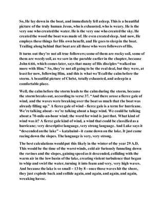 So, He lay down in the boat, and immediately fell asleep. This is a beautiful
picture of the truly human Jesus, who is exhausted, who is weary. He is the
very one who createdthe water. He is the very one who createdthe sky. He
createdthe wood the boat was made of. He even createdsleep. And now, He
employs these things for His own benefit, and He goes to sleepin the boat.
Trailing along behind that boat are all those who were followers ofHis.
It turns out they’re not all true followers;some of them are rockysoil, some of
them are weedysoil, as we saw in the parable earlierin the chapter, because
John 6:66, which comes later, says that many of His disciples “walkedno
more with Him.” So, they’re not all going to be the real deal, but they were, at
leastfor now, following Him, and this is what we’ll callthe calm before the
storm. A beautiful picture of Christ, totally exhausted, and asleepin a
comfortable place.
Well, the calm before the storm leads to the calm during the storm, because
the storm breaks out, according to verse 37. “And there arose a fierce gale of
wind, and the waves were breaking over the boat so much that the boat was
already filling up.” A fierce gale of wind - fierce gale is a term for hurricane.
We’re talking about - we’re talking about a huge wind. We could be talking
about a 70-mile-an-hour wind; the word for wind is just that. What kind of
wind was it? A fierce gale kind of wind, a wind that could be classifiedas a
hurricane; very descriptive language, very strong language. And Luke says it
“descendedonthe lake” – katabainō -it came down on the lake. It just came
racing down the slopes. The language is very, very strong.
The best calculations wouldput this likely in the winter of the year 29 A.D.
This would be the time of the worstwinds, cold air furiously funneling down
the ravines and the slopes, gaining speedas it descended, colliding with the
warm air in the low basin of the lake, creating violent turbulence that began
to whip and swirl the water, turning it into foam and very, very high waves.
And because the lake is so small – 13 by 8 - once those waves hit the shore,
they just explode back and collide again, and again, and again, and again,
wreaking havoc.
 