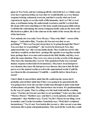 plane in New York, and not waking up till the wheels hit in L.A. I think some
of us have experiencedthat, in ways that we would identify as a very human
response to being exhausted, worn out, and that’s exactly what our Lord
experienced. Again, we see the truth of His humanity, don’t we? He’s a real
man, a realhuman being. He understands weariness,and He’s so tired that
He sleeps with watersmashing over the boat; sound asleep, peacefullyasleep.
I call that the calm during the storm. Fatigued, totally calm, in the stern with
His head on a pillow, He is the calm one in the midst of the storm, like the eye
of the hurricane.
Now, nobody else was calm. Verse 38 says, “Theywoke Him” - aware ofthe
danger – “and saidto Him, ‘Teacher, do You not care that we are
perishing?’” “How canYou just sleepwhen we’re going through this? Don’t
You care that we’re perishing?” - the word to be destroyed. Now, they
understood this was - this was inevitable death. They would not survive this.
And there would be on that boat - perhaps His apostles were togetheronthat
boat, perhaps there were men and women in the little flotilla, and they were
all in the same situation. They were very clearas to the severity of the danger.
They knew the situation they were in. They panicked. Panic was a normal
human response to that kind of circumstance. Theyknew Jesus had power
over demons, they knew He had powerover disease, they knew that He had
powerover the natural world, as well as the supernatural world. Could He
save them in this circumstance? CouldHe – could He deliver them from a
storm?
I don’t think it entered their mind that He could stop the storm, but it
probably entered their mind that if they were going to be spared death, He
was going to have to be the one that would come through to make some kind
of miraculous exit possible. They had nowhere else to turn. It’s pandemonium,
by the way, it’s panic. They’re yelling, over the loud wind and the crashing
water, “Teacher, do You not care that we are perishing?” Luke says they said,
“Master, Master,” Matthew says -and that’s a word, epistata, which means
commander - then Matthew says, “Lord,” So, He’s Masterin one thing, Lord
in another, and Teacherin another. Somebody says, “Well, that’s scriptural
inconsistency.” No, it’s not. Now lookit, this was not a - this was not a one-time
statement; this is panic and pandemonium. They used all the words they could
 