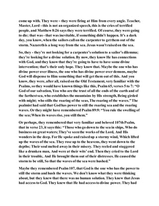 come up with. They were – they were firing at Him from every angle. Teacher,
Master, Lord - this is not an organized speech, this is the cries of terrified
people, and Matthew 8:26 says they were terrified. Of course, they were going
to die; that was - that was inevitable, if something didn’t happen. It’s a dark
day, you know, when the sailors callon the carpenterto getthem out of the
storm. Nazarethis a long way from the sea. Jesus wasn’traisedon the sea.
So, they - they’re not looking for a carpenter’s solutionto a sailor’s dilemma;
they’re looking for a divine solution. By now, they know He has connections
with God, and they know that they’re going to have to have some divine
intervention; that’s their only hope. They know that. Maybe the one who has
divine power over illness, the one who has divine power over demons, maybe
God will dispense to Him something that will get them out of this. And you
know, they were, after all, raisedon the Old Testament, very familiar with the
Psalms, so they would have known things like this, Psalm 65, verses 5 to 7: “O
God of our salvation, You who are the trust of all the ends of the earth and of
the farthestsea, who establishes the mountains by His strength, Being girded
with might; who stills the roaring of the seas,The roaring of the waves.”The
psalmist had said that Godhas power to still the roaring sea and the roaring
waves. Or they might have remembered Psalm 89:9: “You rule the swelling of
the sea;When its waves rise, you still them.”
Or perhaps, they remembered that very familiar and beloved 107thPsalm,
that in verse 23, it says this: “Those who go down to the sea in ships, Who do
business on greatwaters;They’ve seenthe works of the Lord, And His
wonders in the deep. ForHe spoke and raisedup a stormy wind, Which lifted
up the waves of the sea. They rose up to the heavens, they went down to the
depths; Their soul melted awayin their misery. They reeled and staggered
like a drunken man, And were at their wits’ end. Then they cried to the Lord
in their trouble, And He brought them out of their distresses. He causedthe
storm to be still, So that the waves of the sea were hushed.”
Maybe they remembered Psalm107, that God is the one who has the powerto
still the storm and hush the waves. We don’t know what they were thinking
about, but they knew that there was no human solution. They knew that Jesus
had access to God. They knew that He had accessto divine power. They had
 