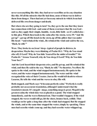 never seenanything like this; they had never seenHim actin any situation
like this. Of all the miracles that He had done, none of them was to deliver
them from danger. There had not yet been any miracle in which Jesus had
delivered His own from danger and death.
But where else are they going to turn? So, they go to the one that they know
has connections with God - and some of them even knew that He was God -
and so, they apply their simple, humble, weak, little faith - as it’s called also -
to this plea. Which then leads to the calm after the storm, verse 39:“And He
got up” - got up off His bench in the stern, up off the pillow that was under
His head - “and rebuked the wind...He rebuked the wind and said to the sea,
‘Hush, be still.’”
Wow. They broke in on Jesus’sleep - typical of people in distress, in
desperation. Maybe they were thinking of Psalm10:1: “Why do You stand
afar off, O Lord? Why do You hide Yourself in the midst of trouble?” Or
Psalm44: “Arouse Yourself, why do You sleep, O Lord? Why do You hide
Your face?”
And the Lord heard their desperate cries, and He got up, and He rebuked the
wind, and then He said to the sea, “Hush, be still.” No theatrics. No effort. He
spoke to the wind, and the wind stopped instantaneously; He spoke to the
water, and the water stopped instantaneously. The water and the wind
recognizedthe voice of their Creator. Justas He would tell death to release
Lazarus, He tells the wind and the waves to obey His will.
Both stopped, and Mark says “it became perfectly calm.” Perfectlyis really
probably not an accurate translation, although I understand what the
translators meant. It’s megalē - mega, something mega is great. Megalē is the
greatestcalm;the whole lake was as placid as a pond. The wind stopped
immediately, and the waves flattened out. That wouldn’t happen; if the wind
stopped, the waves would still go, hit the shore, bounce back, collide. That
would go on for quite a long time after the winds had stopped. But He stopped
the winds, and at the same time stopped the water, simply by speaking. These
men had seenthe winds come up, and they had seenthe waterwhipped up,
 