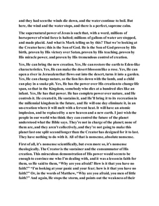 and they had seenthe winds die down, and the watercontinue to boil. But
here, the wind and the waterstops, and there is a perfect, supreme calm.
The supernatural power of Jesus is such that, with a word, millions of
horsepowerofwind force is halted; millions of gallons of water are stopped,
and made placid. And what is Mark telling us by this? That we’re looking at
the Creatorhere; this is the Son of God. He is the Son of God proven by His
birth, proven by His victory over Satan, proven by His teaching, proven by
His miracle power, and proven by His tremendous control of creation.
Yes, He can bring the new creation. Yes, He canrestore the earth to Eden-like
characteristics. Yes, He can make the desertblossomlike a rose. Yes, He can
open a river in Jerusalemthat flows out into the desert, turns it into a garden.
Yes, He can change nature, so the lion lies down with the lamb, and a child
can play in a snake pit. Yes, He has the power over His creationto change life
span, so that in the Kingdom, somebodywho dies at a hundred dies like an
infant. Yes, He has that power. He has complete powerover nature, and He
controls it. He createdit, He sustains it, and He’ll bring it to its recreationin
the millennial kingdom in the future, and He will one day eliminate it, in an
un-creation where it will melt with a fervent heat. It will have an atomic
implosion, and be replacedby a new heavenand a new earth. I just wish the
people in our world who think they can controlthe future of the planet
understood what the Bible says. They’re not in charge of the planet; none of
them are, and they aren’t collectively, and they’re not going to make this
planet last one split secondlongerthan the Creatorhas designed for it to last.
They have nothing to do with it. All of that is nonsense, absolute nonsense.
First of all, it’s nonsense scientifically, but even more so, it’s nonsense
theologically. The Creatoris the sustainer and the consummator of His
creation. This miraculous demonstrationof His power would seemto be
enough to convince me who I’m dealing with, and it was a lessonin faith for
them, so He saidto them, “Why are you afraid? How is it that you have no
faith?” “I’m looking at your panic and your fear; how is it that you have no
faith?” Or, in the words of Matthew, “Why are you afraid, you men of little
faith?” And again, He stops the storm, and points out the weaknessoftheir
 