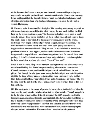 of the Incarnation! Jesus is our pattern in small common things as in great
ones, and among the sublimities of charactersetforth in Him as our example,
let us not forget that the homely virtue of hard work is also included. Jonah
slept in a storm the sleepof a skulking sluggard, Jesus sleptthe sleepof a
weariedlabourer.
II. The next point is the terrified disciples. The evening was coming on, and, as
often on a lake setamong hills, the wind rose as the sun sank behind the high
land on the westernshore astern. The fishermen disciples were used to such
squalls, and, at first, would probably let their saildown, and pull so as to keep
the boat’s headto the wind. But things grew worse, and when the crazy,
undeckedcraft began to fill and get water-logged, they grew alarmed. The
squall was fiercer than usual, and must have been pretty bad to have
frightened such seasonedhands. They awoke Jesus, andthere is a touch of
petulant rebuke in their appeal, and of a sailor’s impatience at a landsman
lying sound asleepwhile the sweatis running down their faces with their hard
pulling. It is to Mark that we owe our knowledge ofthat accentofcomplaint
in their words, for he alone gives their ‘CarestThounot?’
But it is not for us to fling stones atthem, seeing that we also often may catch
ourselves thinking that Jesus has gone to sleep when storms come on the
Church or on ourselves, andthat He is ignorant of, or indifferent to, our
plight. But though the disciples were wrong in their fright, and not altogether
right in the tone of their appeal to Jesus, they were supremely right in that
they did appealto Him. Fearwhich drives us to Jesus is not all wrong. The cry
to Him, even though it is the cry of unnecessaryterror, brings Him to His feet
for our help.
III. The next point is the word of power. Again we have to thank Mark for the
very words, so strangely, calmly authoritative. May we take ‘Peace!’ as spoken
to the howling wind, bidding it to silence;and ‘Be still!’ as addressedto the
tossing waves, smoothing them to a calm plain? At all events, the two things to
lay to heart are that Jesus here exercisesthe divine prerogative of controlling
matter by the bare expressionofHis will, and that this divine attribute was
exercisedby the weariedman, who, a moment before, had been sleeping the
sleepof human exhaustion. The marvellous combination of apparent
 