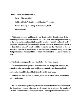 Title: The Ruler of the Storm
Text: Mark 4:35-41
Subject: Christ's Control of all Earthly Troubles
Date: Sunday Morning - February 17, 1991
Introduction:
At the end of a long and busy day our Lord and his disciples boarded a
small ship to cross overthe GalileanSea. The Lord Jesus had preached all day
in the open air to greatmultitudes. And when they were alone, he privately
taught his disciples the meaning of his words. But there was one more work to
be done before his day's work could be complete. On the other side of the sea
there was a maniac who had lived in the clutches of satan for many years. And
that poor maniac was one of those sinners whom the Son of God had come to
save.
....The Lord Jesus agreedto save him before the world began.
....Formore than thirty years, Christ had lived for that poor Gadarene, to
establishrighteousness forhim, by his representative obedience to God.
....Soonthe Son of God would die to redeem this poor soul.
....And now the time of love had come, when this wretchedman must obtain
mercy and grace.
As "he must needs go through Samaria" to save the Samaritan woman at
the time of mercy, so now he must needs go over the sea to save the maniac of
Gadara. So our Saviorsaid to his disciples, "Let us pass over unto the other
 